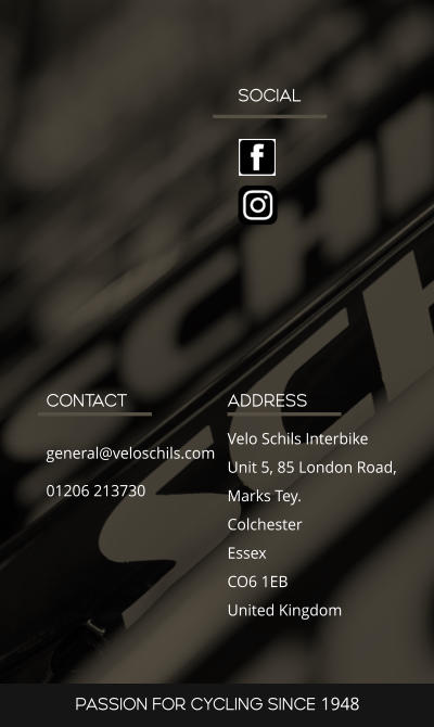 SOCIAL ADDRESS Velo Schils Interbike Unit 5, 85 London Road, Marks Tey. Colchester Essex CO6 1EB United Kingdom CONTACT general@veloschils.com 01206 213730 PASSION FOR CYCLING SINCE 1948